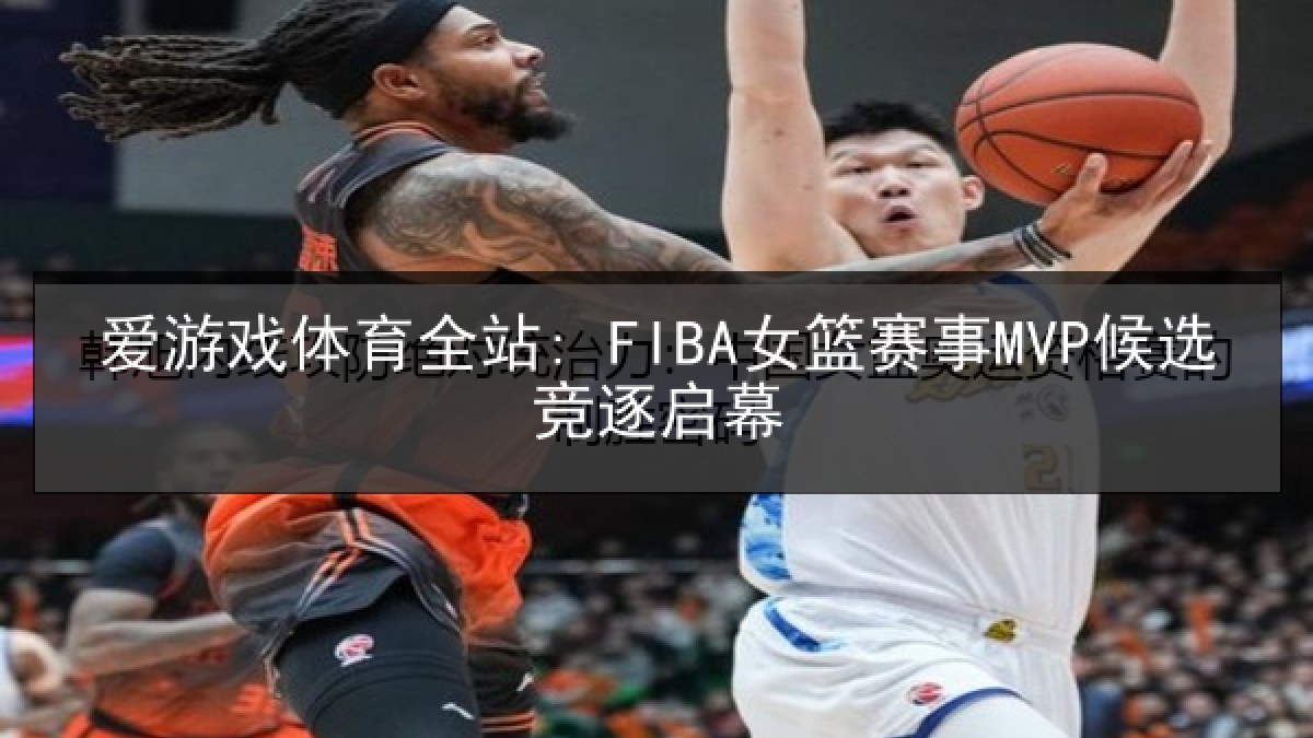 爱游戏体育全站: FIBA女篮赛事MVP候选竞逐启幕